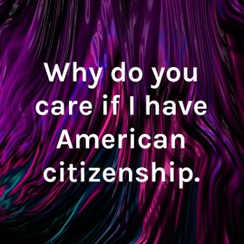 Why do you care if I have American citizenship.