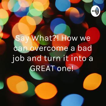 Say What?! How we can overcome a bad job and turn it into a GREAT one!