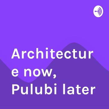 Architecture now, Pulubi later